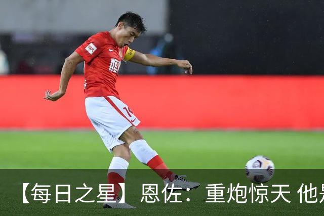 【每日之星】恩佐：重炮惊天 他是阿根廷绝境中的执灯者
