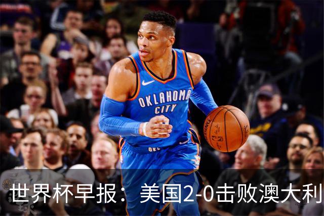 世界杯早报：美国2-0击败澳大利亚提前出线 亚足联球队遭6连败