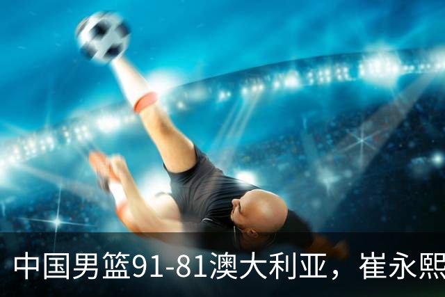 中国男篮91-81澳大利亚，崔永熙恢复信心，两锋线表现出色，球员评分出炉：王俊杰10分高诗岩3.4分