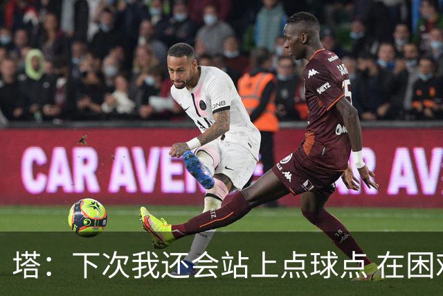 塔：下次我还会站上点球点 在困难的时刻承担责任很重要