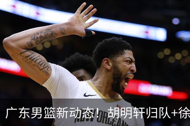 广东男篮新动态！胡明轩归队+徐杰黄明依赴美特训，四人合同到期
