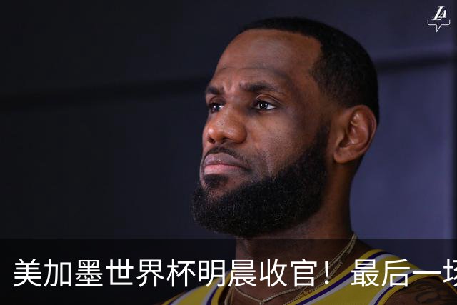 美加墨世界杯明晨收官！最后一场见证卫冕或传承！