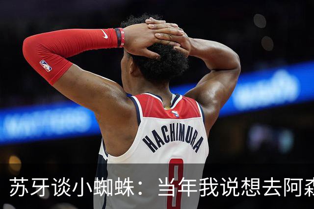 苏牙谈小蜘蛛：当年我说想去阿森纳 杰拉德说再留1年助我去皇萨仁