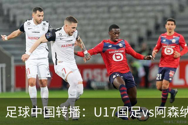 足球中国转播：U17国足vs阿森纳U17，万项、帅惟浩、李钧鹏缺阵