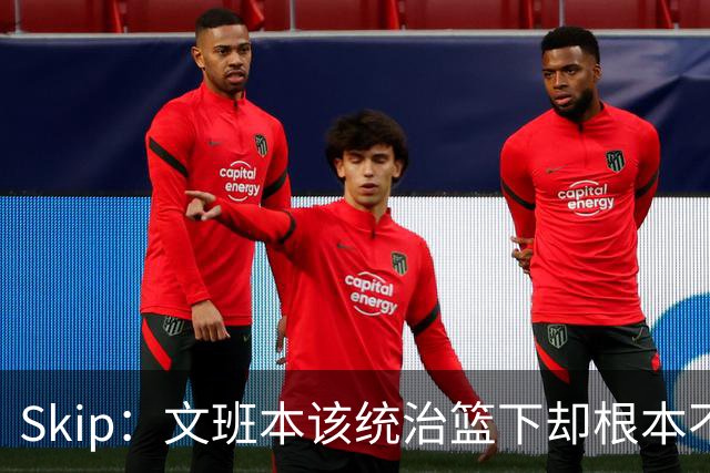 Skip：文班本该统治篮下却根本不往内线打 完全靠3分手感吃饭